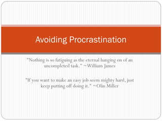 Avoiding Procrastination

"Nothing is so fatiguing as the eternal hanging on of an
        uncompleted task." ~William James

"If you want to make an easy job seem mighty hard, just
        keep putting off doing it." ~Olin Miller
 
