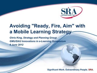Avoiding "Ready, Fire, Aim" with
a Mobile Learning Strategy
Chris King, Strategy and Planning Group
GMU/DAU Innovations in e-Learning Symposium
6 June 2012




                            Significant Work. Extraordinary People. SRA.
 
