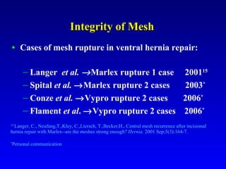 Integrity of Mesh Cases of mesh rupture in ventral hernia repair: Langer  et al.   Marlex rupture 1 case  2001 15 Spital  et al.   Marlex rupture 2 cases  2003 * Conze  et al.    Vypro rupture 2 cases  2006 * Flament  et al .   Vypro rupture 2 cases  2006 * 15  Langer, C., Neufang,T.,Kley, C.,Liersch, T.,Becker,H.,  Central mesh recurrence after incisional hernia repair with Marlex--are the meshes strong enough?  Hernia.  2001 Sep;5(3):164-7.  * Personal communication 