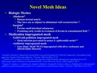 Novel Mesh Ideas   Biologic Meshes Alloderm  Human dermal matrix May have use as adjunct to abdominal wall reconstruction  16 .  Surgisis    Porcine small intestinal submucosa Promising early results in treatment of hernia in contaminated field  17 . Medication impregnated mesh Gold/Gold-pallidum impregnated mesh Mesh infection prevented in mouse S. epidermidis model  18 Antibiotic impregnated mesh Gore Dual- Mesh    PLUS impregnated with silver carbonate and chlorhexidine diacetate  16 Scott,B.G.,Welsh,F.J.,Pham,H.Q.,Carrick,M.M.,Liscum,K.R.Granchi,T.S.,Well,M.J.,Mattox,K.L.,Hirschberg, Early aggressive closure of the open abdomen.  J Trauma.  2006 Jan;60(1):17-22.  17  Franklin, M.E.,Gonzalez, J.J.,Glass, J.L., Use of porcine small intestinal submucosa as a prosthetic device for  laparoscopic repair of hernias in contaminated fields: 2-year follow-up.  Hernia.  2004 Aug;8(3):186-9  18  Saygun, O.,Agalar, C., Aydinuraz, K.,Agalar,F.,Daphen,C.,Saygun,M.,Ceken,S.,Akkus,A.,Denkbas,E.B., Gold and gold-palladium coated polypropylene grafts in a S. epidermidis wound infection model.  J Surg Res.  2006 Mar;131(1):73-9.  