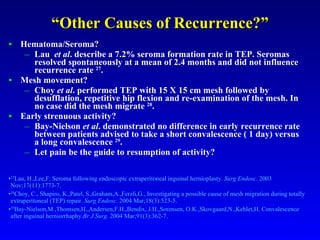 “ Other Causes of Recurrence?” Hematoma/Seroma? Lau  et al . describe a 7.2% seroma formation rate in TEP. Seromas resolved spontaneously at a mean of 2.4 months and did not influence recurrence rate  27 . Mesh movement? Choy  et al . performed TEP with 15 X 15 cm mesh followed by desufflation, repetitive hip flexion and re-examination of the mesh. In no case did the mesh migrate  28 . Early strenuous activity? Bay-Nielson  et al . demonstrated no difference in early recurrence rate between patients advised to take a short convalescence ( 1 day) versus a long convalescence  29 . Let pain be the guide to resumption of activity? 27 Lau, H.,Lee,F. Seroma following endoscopic extraperitoneal inguinal hernioplasty.  Surg Endosc.  2003 Nov;17(11):1773-7. 28 Choy, C., Shapiro, K.,Patel, S.,Graham,A.,Ferzli,G., Investigating a possible cause of mesh migration during totally extraperitoneal (TEP) repair.  Surg Endosc.  2004 Mar;18(3):523-5. 29 Bay-Nielson,M.,Thomsen,H.,Andersen,F.H.,Bendix, J.H.,Sorensen, O.K.,Skovgaard,N.,Kehlet,H. Convalescence after inguinal herniorrhaphy. Br J Surg.  2004 Mar;91(3):362-7. 