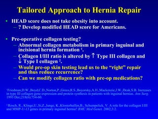 Tailored Approach to Hernia Repair HEAD score does not take obesity into account. ? Develop modified HEAD score for Americans. Pre-operative collagen testing? Abnormal collagen metabolism in primary inguinal and incisional hernia formation  1 . Collagen I/III ratio is altered by    Type III collagen and    Type I collagen  2 . Would pre-op skin testing lead us to the “right” repair and thus reduce recurrence? Can we modify collagen ratio with pre-op medications? 1 Friedman,D.W.,Boyd,C.D.,Norton,P.,Greco,R.S.,Boyorsky,A.H.,Mackenzie,J.W.,Deak,S.B. Increases in type III collagen gene expression and protein synthesis in patients with inguinal hernias.  Ann Surg.  1993 Dec;218(6):754-60.  2  Rosch, R., Klinge,U.,Si,Z.,Junge, K.,Klosterhalfen,B., Schumpelick, V. A role for the collagen I/III and MMP-1/-13 genes in primary inguinal hernia?  BMC Med Genet.  2002;3:2.  