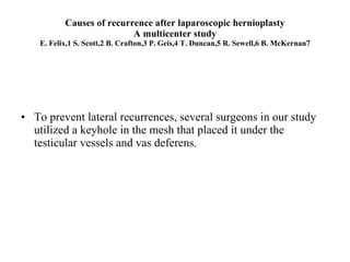 Causes of recurrence after laparoscopic hernioplasty A multicenter study E. Felix,1 S. Scott,2 B. Crafton,3 P. Geis,4 T. Duncan,5 R. Sewell,6 B. McKernan7 To prevent lateral recurrences, several surgeons in our study utilized a keyhole in the mesh that placed it under the testicular vessels and vas deferens.  
