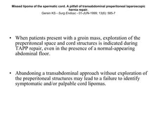 Missed lipoma of the spermatic cord. A pitfall of transabdominal preperitoneal laparoscopic hernia repair. Gersin KS -  Surg Endosc  - 01-JUN-1999; 13(6): 585-7 When patients present with a groin mass, exploration of the preperitoneal space and cord structures is indicated during TAPP repair, even in the presence of a normal-appearing abdominal floor.  Abandoning a transabdominal approach without exploration of the preperitoneal structures may lead to a failure to identify symptomatic and/or palpable cord lipomas. 