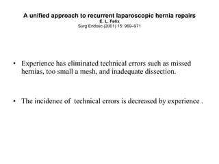 A unified approach to recurrent laparoscopic hernia repairs E. L. Felix Surg Endosc (2001) 15: 969–971 Experience has eliminated technical errors such as missed hernias, too small a mesh, and inadequate dissection. The incidence of  technical errors is decreased by experience . 