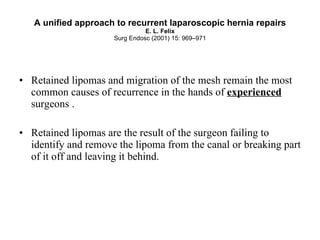 A unified approach to recurrent laparoscopic hernia repairs E. L. Felix Surg Endosc (2001) 15: 969–971 Retained lipomas and migration of the mesh remain the most common causes of recurrence in the hands of  experienced  surgeons .  Retained lipomas are the result of the surgeon failing to identify and remove the lipoma from the canal or breaking part of it off and leaving it behind.   