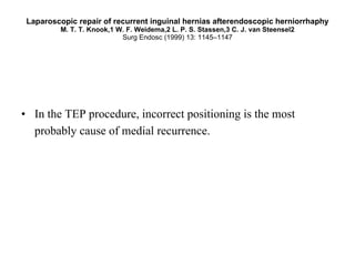 Laparoscopic repair of recurrent inguinal hernias afterendoscopic herniorrhaphy M. T. T. Knook,1 W. F. Weidema,2 L. P. S. Stassen,3 C. J. van Steensel2 Surg Endosc (1999) 13: 1145–1147 In the TEP procedure, incorrect positioning is the most probably cause of medial recurrence.   