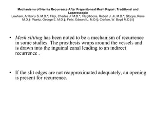 Mechanisms of Hernia Recurrence After Preperitoneal Mesh Repair: Traditional and Laparoscopic Lowham, Anthony S. M.D.*; Filipi, Charles J. M.D.*; Fitzgibbons, Robert J. Jr. M.D.*; Stoppa, Rene M.D.†; Wantz, George E. M.D.‡; Felix, Edward L. M.D.§; Crafton, W. Boyd M.D.[//] Mesh slitting  has been noted to be a mechanism of recurrence in some studies. The prosthesis wraps around the vessels and is drawn into the inguinal canal leading to an indirect recurrence .  If the slit edges are not reapproximated adequately, an opening is present for recurrence. 