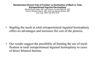 Randomized Clinical Trial of Fixation vs Nonfixation of Mesh in Total Extraperitoneal Inguinal Hernioplasty Alfredo Moreno-Egea, MD; José Antonio Torralba Martínez, MD; Germán Morales Cuenca, MD; José Luis Aguayo Albasini, MD Arch Surg. 2004;139:1376-1379 Stapling the mesh in total extraperitoneal inguinal hernioplasty offers no advantages and increases the cost of the process.  Our results suggest the possibility of limiting the use of mesh fixation in total extraperitoneal inguinal hernioplasty to cases of direct bilateral hernias. 