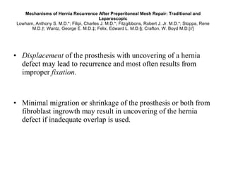 Mechanisms of Hernia Recurrence After Preperitoneal Mesh Repair: Traditional and Laparoscopic Lowham, Anthony S. M.D.*; Filipi, Charles J. M.D.*; Fitzgibbons, Robert J. Jr. M.D.*; Stoppa, Rene M.D.†; Wantz, George E. M.D.‡; Felix, Edward L. M.D.§; Crafton, W. Boyd M.D.[//] Displacement  of the prosthesis with uncovering of a hernia defect may lead to recurrence and most often results from improper  fixation.   Minimal migration or shrinkage of the prosthesis or both from fibroblast ingrowth may result in uncovering of the hernia defect if inadequate overlap is used. 