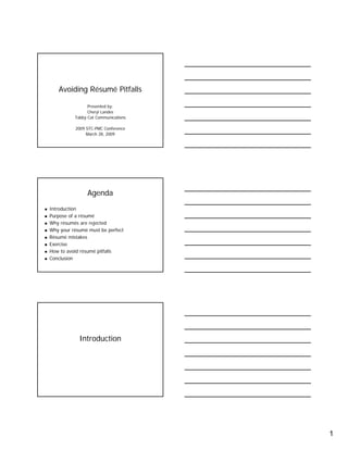 1
Avoiding Résumé Pitfalls
Presented by:
Cheryl Landes
Tabby Cat Communications
2009 STC-PMC Conference
March 28, 2009
Agenda
Introduction
Purpose of a résumé
Why résumés are rejected
Why your résumé must be perfect
Résumé mistakes
Exercise
How to avoid résumé pitfalls
Conclusion
Introduction