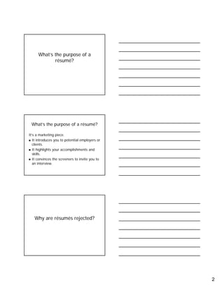 2
What’s the purpose of a
résumé?
What’s the purpose of a résumé?
It’s a marketing piece.
It introduces you to potential employers or
clients.
It highlights your accomplishments and
skills.
It convinces the screeners to invite you to
an interview.
Why are résumés rejected?