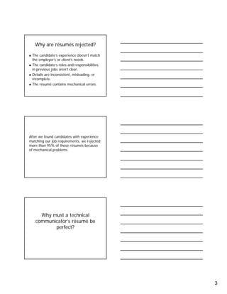 3
Why are résumés rejected?
The candidate’s experience doesn’t match
the employer’s or client’s needs.
The candidate’s roles and responsibilities
in previous jobs aren’t clear.
Details are inconsistent, misleading, or
incomplete.
The résumé contains mechanical errors.
After we found candidates with experience
matching our job requirements, we rejected
more than 95% of those résumés because
of mechanical problems.
Why must a technical
communicator’s résumé be
perfect?