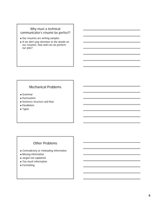 4
Why must a technical
communicator’s résumé be perfect?
Our résumés are writing samples.
If we don’t pay attention to the details on
our résumés, how well can we perform
our jobs?
Mechanical Problems
Grammar
Punctuation
Sentence structure and flow
Parallelism
Typos
Other Problems
Contradictory or misleading information
Missing information
Jargon not explained
Too much information
Formatting