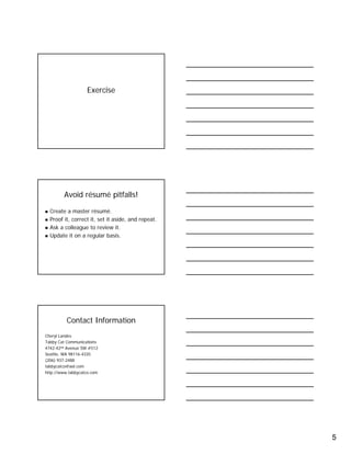 5
Exercise
Avoid résumé pitfalls!
Create a master résumé.
Proof it, correct it, set it aside, and repeat.
Ask a colleague to review it.
Update it on a regular basis.
Contact Information
Cheryl Landes
Tabby Cat Communications
4742-42nd Avenue SW #512
Seattle, WA 98116-4335
(206) 937-2488
tabbycatco@aol.com
http://www.tabbycatco.com