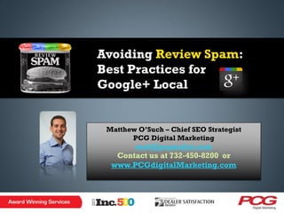 Avoiding Review Spam:
Best Practices for
Google+ Local


 Matthew O’Such – Chief SEO Strategist
       PCG Digital Marketing
        matt@pcgmailer.com
   Contact us at 732-450-8200 or
  www.PCGdigitalMarketing.com
 