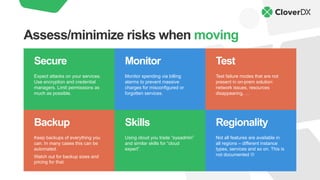 Backup
Keep backups of everything you
can. In many cases this can be
automated.
Watch out for backup sizes and
pricing for that.
Skills
Using cloud you trade “sysadmin”
and similar skills for “cloud
expert”.
Regionality
Not all features are available in
all regions – different instance
types, services and so on. This is
not documented L
Monitor
Monitor spending via billing
alarms to prevent massive
charges for misconfigured or
forgotten services.
Secure
Expect attacks on your services.
Use encryption and credential
managers. Limit permissions as
much as possible.
Test
Test failure modes that are not
present in on-prem solution:
network issues, resources
disappearing, …
Assess/minimize risks when moving
 