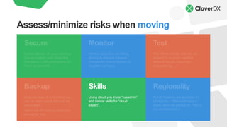 Backup
Keep backups of everything you
can. In many cases this can be
automated.
Watch out for backup sizes and
pricing for that.
Skills
Using cloud you trade “sysadmin”
and similar skills for “cloud
expert”.
Regionality
Not all features are available in
all regions – different instance
types, services and so on. This is
not documented L
Monitor
Monitor spending via billing
alarms to prevent massive
charges for misconfigured or
forgotten services.
Secure
Expect attacks on your services.
Use encryption and credential
managers. Limit permissions as
much as possible.
Test
Test failure modes that are not
present in on-prem solution:
network issues, resources
disappearing, …
Assess/minimize risks when moving
 