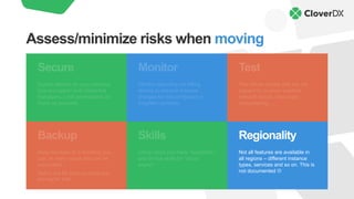 Backup
Keep backups of everything you
can. In many cases this can be
automated.
Watch out for backup sizes and
pricing for that.
Skills
Using cloud you trade “sysadmin”
and similar skills for “cloud
expert”.
Regionality
Not all features are available in
all regions – different instance
types, services and so on. This is
not documented L
Monitor
Monitor spending via billing
alarms to prevent massive
charges for misconfigured or
forgotten services.
Secure
Expect attacks on your services.
Use encryption and credential
managers. Limit permissions as
much as possible.
Test
Test failure modes that are not
present in on-prem solution:
network issues, resources
disappearing, …
Assess/minimize risks when moving
 