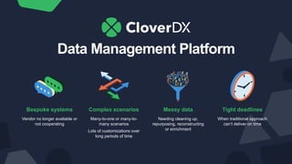 Data Management Platform
Bespoke systems
Vendor no longer available or
not cooperating
Complex scenarios
Many-to-one or many-to-
many scenarios
Lots of customizations over
long periods of time
Messy data
Needing cleaning up,
repurposing, reconstructing
or enrichment
Tight deadlines
When traditional approach
can’t deliver on time
 
