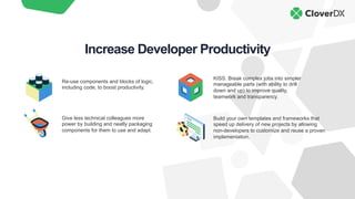 Re-use components and blocks of logic,
including code, to boost productivity.
KISS. Break complex jobs into simpler
manageable parts (with ability to drill
down and up) to improve quality,
teamwork and transparency.
Give less technical colleagues more
power by building and neatly packaging
components for them to use and adapt.
Build your own templates and frameworks that
speed up delivery of new projects by allowing
non-developers to customize and reuse a proven
implementation.
Increase Developer Productivity
 