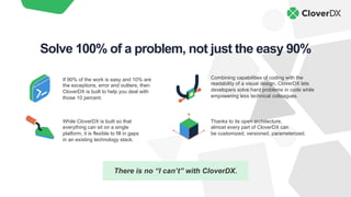 There is no “I can’t” with CloverDX.
Combining capabilities of coding with the
readability of a visual design, CloverDX lets
developers solve hard problems in code while
empowering less technical colleagues.
While CloverDX is built so that
everything can sit on a single
platform, it is flexible to fill in gaps
in an existing technology stack.
Thanks to its open architecture,
almost every part of CloverDX can
be customized, versioned, parameterized.
If 90% of the work is easy and 10% are
the exceptions, error and outliers, then
CloverDX is built to help you deal with
those 10 percent.
Solve 100% of a problem, not just the easy 90%
 