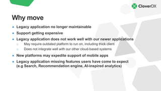 Legacy application no longer maintainable
Support getting expensive
Legacy application does not work well with our newer applications
o May require outdated platform to run on, including thick client
o Does not integrate well with our other cloud-based systems
New platforms may expedite support of mobile apps
Legacy application missing features users have come to expect
(e.g Search, Recommendation engine, AI-inspired analytics)
Why move
 