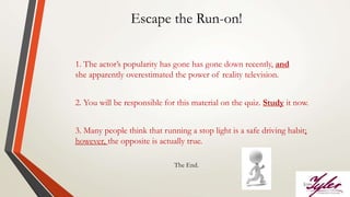 Escape the Run-on!
1. The actor’s popularity has gone has gone down recently, and
she apparently overestimated the power of reality television.
2. You will be responsible for this material on the quiz. Study it now.
3. Many people think that running a stop light is a safe driving habit;
however, the opposite is actually true.
The End.
 