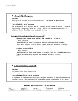 BCCC Tutoring Center
11
Strategies for correcting missing subject fragments:
1. Connect the fragment to the sentence that comes before or after it.
Correct Sentences:
Security set off the alarm, evacuated the building, and closed all the entrances.
In the above sentence, it is clear that the subject, the doer of the actions, is security.
2. Add the missing subject.
Correct Sentence:
Security set off the alarm and evacuated the building. Next, they closed all the entrances.
*Note: In this sentence, the pronoun ‘they’ renames the subject, security.
Transition Words Indicating a List or Examples
also especially except for instance including
in addition furthermore for example such as next
4. “Extra Information” Fragments
Example:
For instance, clean water and electricity.
How to find and fix this type of fragment:
In these kinds of fragments, usually the verb is missing. Watch out for transitional phrases that
signal an example, a list, added details, or information, such as those listed in the box below.
3. Missing Subject Fragments
Example:
Security set off the alarm and evacuated the building. Next, closed all the entrances.
How to find this type of fragment:
The second phrase above (noted in bold) is a fragment because there is no subject. ‘Entrances’
is a noun, but it is the object of the verb ‘closed.’ Who or what is closing the entrances is
unknown. That is, the subject of the sentence is missing.
 