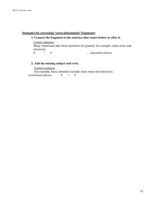 BCCC Tutoring Center
12
Strategies for correcting “extra information” fragments:
1. Connect the fragment to the sentence that comes before or after it.
Correct sentence:
Many Americans take basic amenities for granted, for example, clean water and
electricity.
S + V , dependent phrase
2. Add the missing subject and verb.
Correct sentence:
For example, basic amenities include clean water and electricity.
transitional phrase, S + V
 