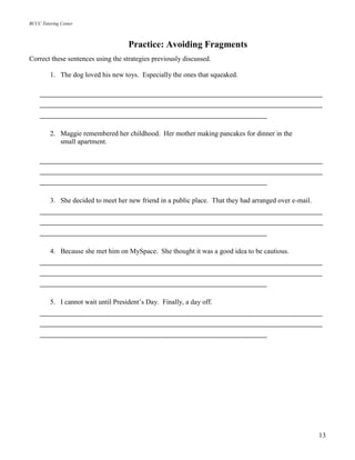 BCCC Tutoring Center
13
Practice: Avoiding Fragments
Correct these sentences using the strategies previously discussed.
1. The dog loved his new toys. Especially the ones that squeaked.
_____________________________________________________________
_____________________________________________________________
_________________________________________________
2. Maggie remembered her childhood. Her mother making pancakes for dinner in the
small apartment.
_____________________________________________________________
_____________________________________________________________
_________________________________________________
3. She decided to meet her new friend in a public place. That they had arranged over e-mail.
_____________________________________________________________
_____________________________________________________________
_________________________________________________
4. Because she met him on MySpace. She thought it was a good idea to be cautious.
_____________________________________________________________
_____________________________________________________________
_________________________________________________
5. I cannot wait until President’s Day. Finally, a day off.
_____________________________________________________________
_____________________________________________________________
_________________________________________________
 