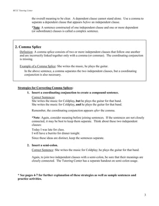 BCCC Tutoring Center
3
the overall meaning to be clear. A dependent clause cannot stand alone. Use a comma to
separate a dependent clause that appears before an independent clause.
*Note: A sentence constructed of one independent clause and one or more dependent
(or subordinate) clauses is called a complex sentence.
Strategies for Correcting Comma Splices:
1. Insert a coordinating conjunction to create a compound sentence.
Correct Sentences:
She writes the music for Coldplay, but he plays the guitar for that band.
She writes the music for Coldplay, and he plays the guitar for that band.
Remember, the coordinating conjunction appears after the comma.
*Note: Again, consider meaning before joining sentences. If the sentences are not closely
connected, it may be best to keep them separate. Think about these two independent
clauses:
Today I was late for class.
I will have a burrito for dinner tonight.
Since these ideas are distinct, keep the sentences separate.
2. Insert a semi-colon.
Correct Sentence: She writes the music for Coldplay; he plays the guitar for that band.
Again, to join two independent clauses with a semi-colon, be sure that their meanings are
closely connected. The Tutoring Center has a separate handout on semi-colon usage.
* See pages 4-7 for further explanation of these strategies as well as sample sentences and
practice activities.
2. Comma Splice
Definition: A comma splice consists of two or more independent clauses that follow one another
and are incorrectly linked together only with a comma (or commas). The coordinating conjunction
is missing.
Example of a Comma Splice: She writes the music, he plays the guitar.
In the above sentence, a comma separates the two independent clauses, but a coordinating
conjunction is also necessary.
 