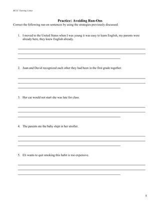BCCC Tutoring Center
5
Practice: Avoiding Run-Ons
Correct the following run-on sentences by using the strategies previously discussed.
1. I moved to the United States when I was young it was easy to learn English, my parents were
already here, they knew English already.
_____________________________________________________________
_____________________________________________________________
_________________________________________________
2. Juan and David recognized each other they had been in the first grade together.
_____________________________________________________________
_____________________________________________________________
_________________________________________________
3. Her car would not start she was late for class.
_____________________________________________________________
_____________________________________________________________
_________________________________________________
4. The parents ate the baby slept in her stroller.
_____________________________________________________________
_____________________________________________________________
_________________________________________________
5. Eli wants to quit smoking this habit is too expensive.
_____________________________________________________________
_____________________________________________________________
_________________________________________________
 
