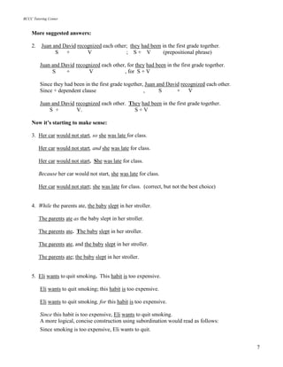 BCCC Tutoring Center
7
More suggested answers:
2. Juan and David recognized each other; they had been in the first grade together.
S + V ; S + V (prepositional phrase)
Juan and David recognized each other, for they had been in the first grade together.
S + V , for S + V
Since they had been in the first grade together, Juan and David recognized each other.
Since + dependent clause , S + V
Juan and David recognized each other. They had been in the first grade together.
S + V. S + V
Now it’s starting to make sense:
3. Her car would not start, so she was late for class.
Her car would not start, and she was late for class.
Her car would not start. She was late for class.
Because her car would not start, she was late for class.
Her car would not start; she was late for class. (correct, but not the best choice)
4. While the parents ate, the baby slept in her stroller.
The parents ate as the baby slept in her stroller.
The parents ate. The baby slept in her stroller.
The parents ate, and the baby slept in her stroller.
The parents ate; the baby slept in her stroller.
5. Eli wants to quit smoking. This habit is too expensive.
Eli wants to quit smoking; this habit is too expensive.
Eli wants to quit smoking, for this habit is too expensive.
Since this habit is too expensive, Eli wants to quit smoking.
A more logical, concise construction using subordination would read as follows:
Since smoking is too expensive, Eli wants to quit.
 