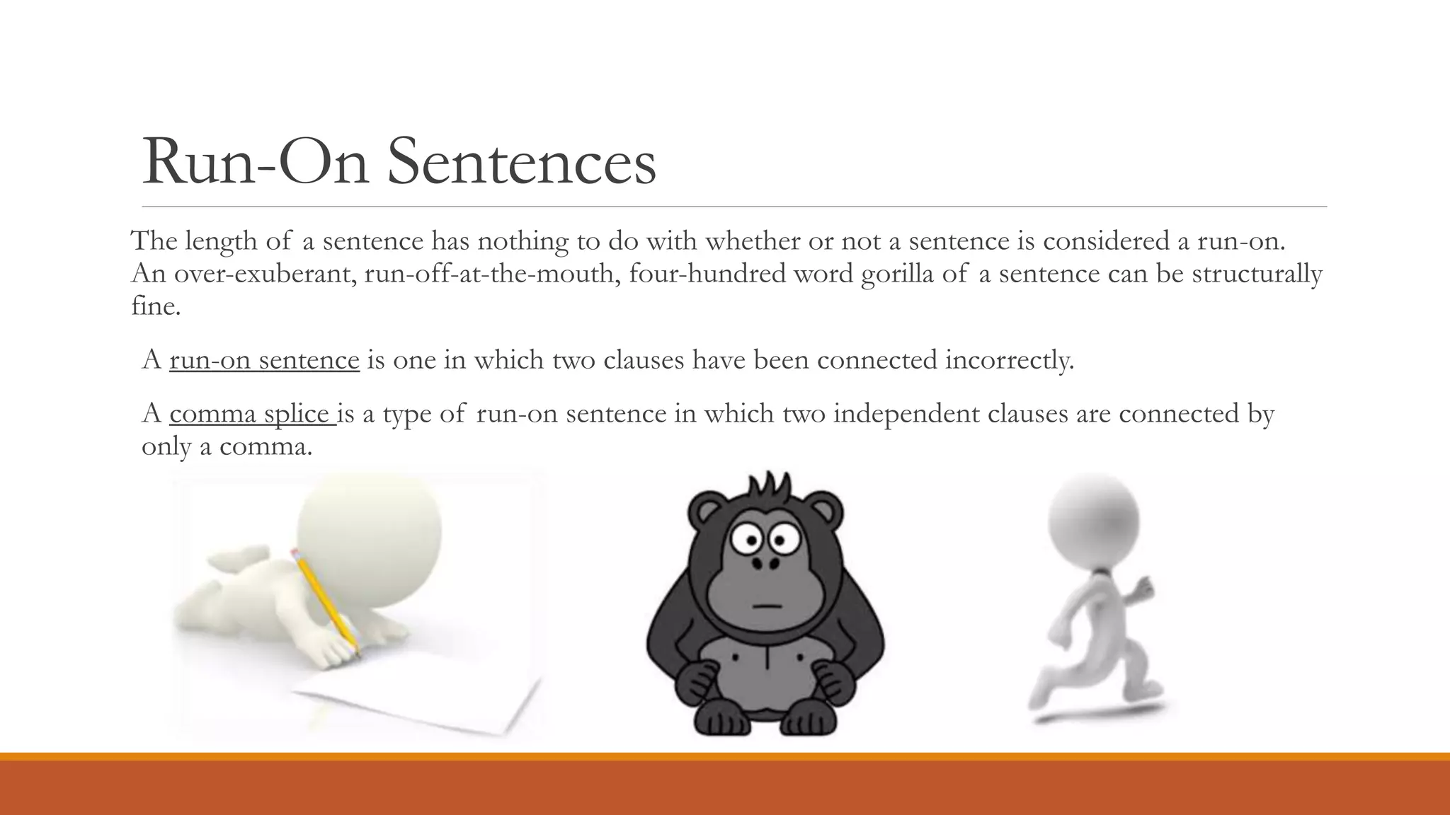 Run-On Sentences
The length of a sentence has nothing to do with whether or not a sentence is considered a run-on.
An over-exuberant, run-off-at-the-mouth, four-hundred word gorilla of a sentence can be structurally
fine.
A run-on sentence is one in which two clauses have been connected incorrectly.
A comma splice is a type of run-on sentence in which two independent clauses are connected by
only a comma.
 