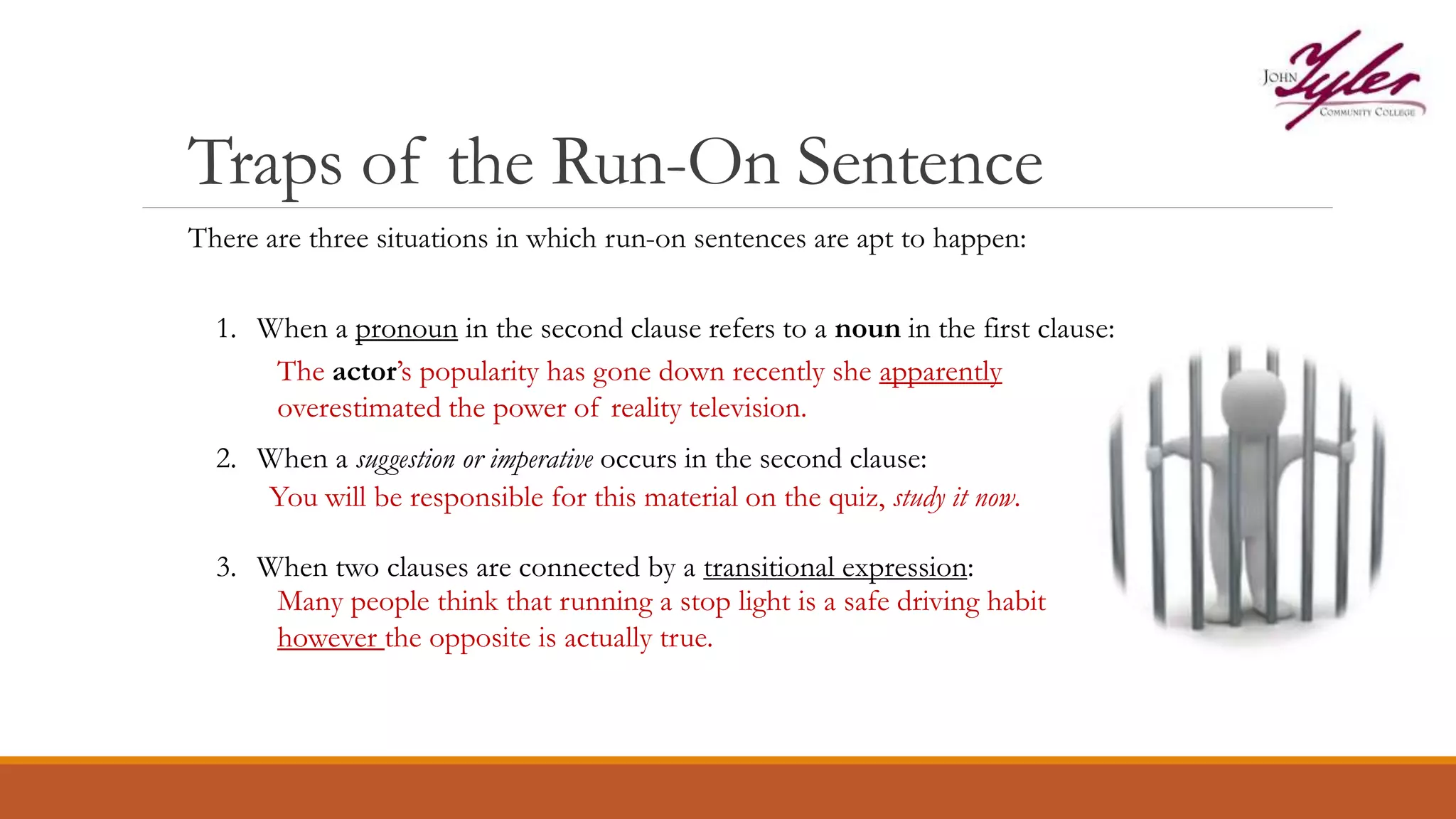 Traps of the Run-On Sentence
There are three situations in which run-on sentences are apt to happen:
1. When a pronoun in the second clause refers to a noun in the first clause:
The actor’s popularity has gone down recently she apparently
overestimated the power of reality television.
2. When a suggestion or imperative occurs in the second clause:
You will be responsible for this material on the quiz, study it now.
3. When two clauses are connected by a transitional expression:
Many people think that running a stop light is a safe driving habit
however the opposite is actually true.
 