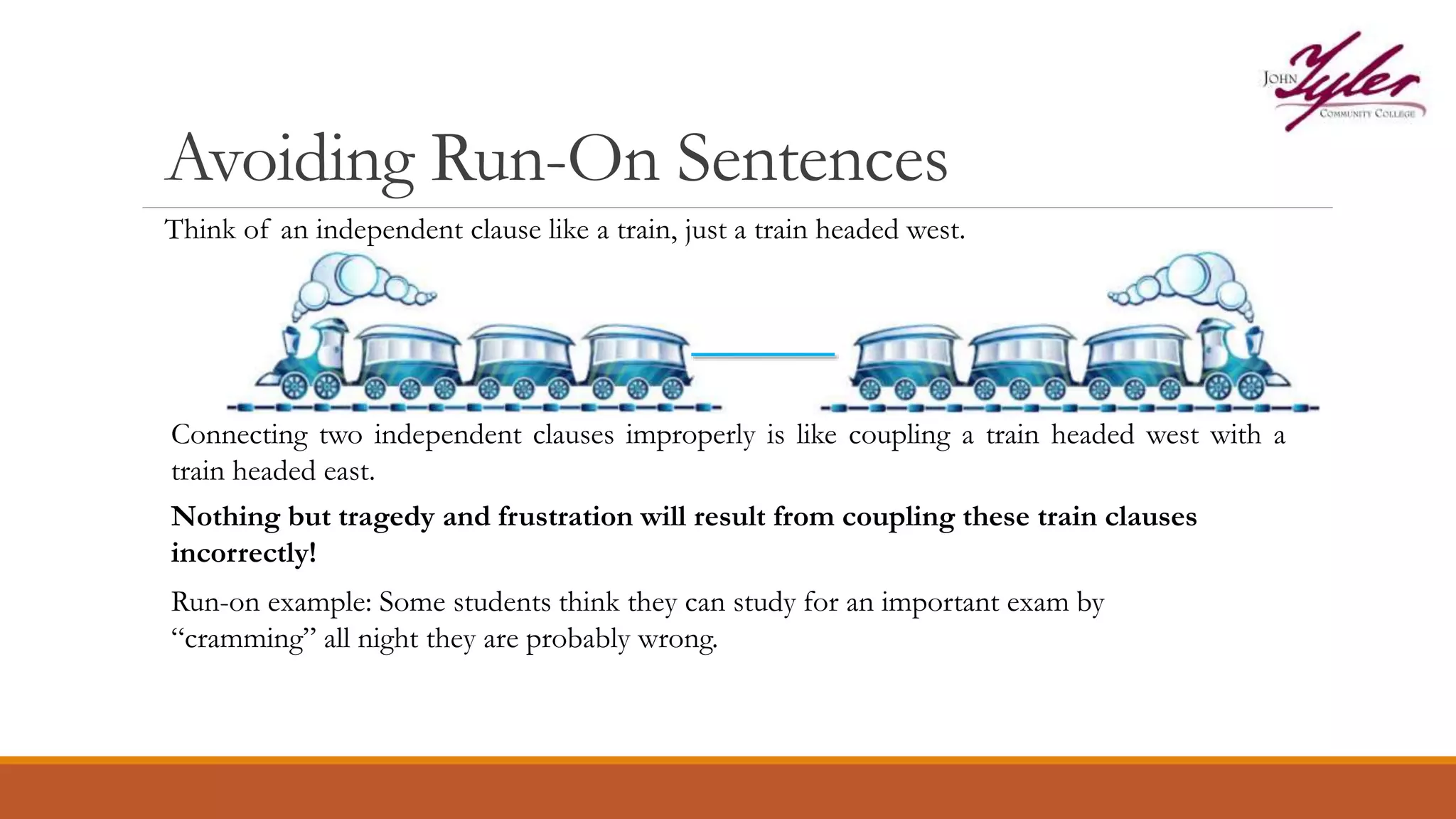 Avoiding Run-On Sentences
Think of an independent clause like a train, just a train headed west.
Connecting two independent clauses improperly is like coupling a train headed west with a
train headed east.
Nothing but tragedy and frustration will result from coupling these train clauses
incorrectly!
Run-on example: Some students think they can study for an important exam by
“cramming” all night they are probably wrong.
 