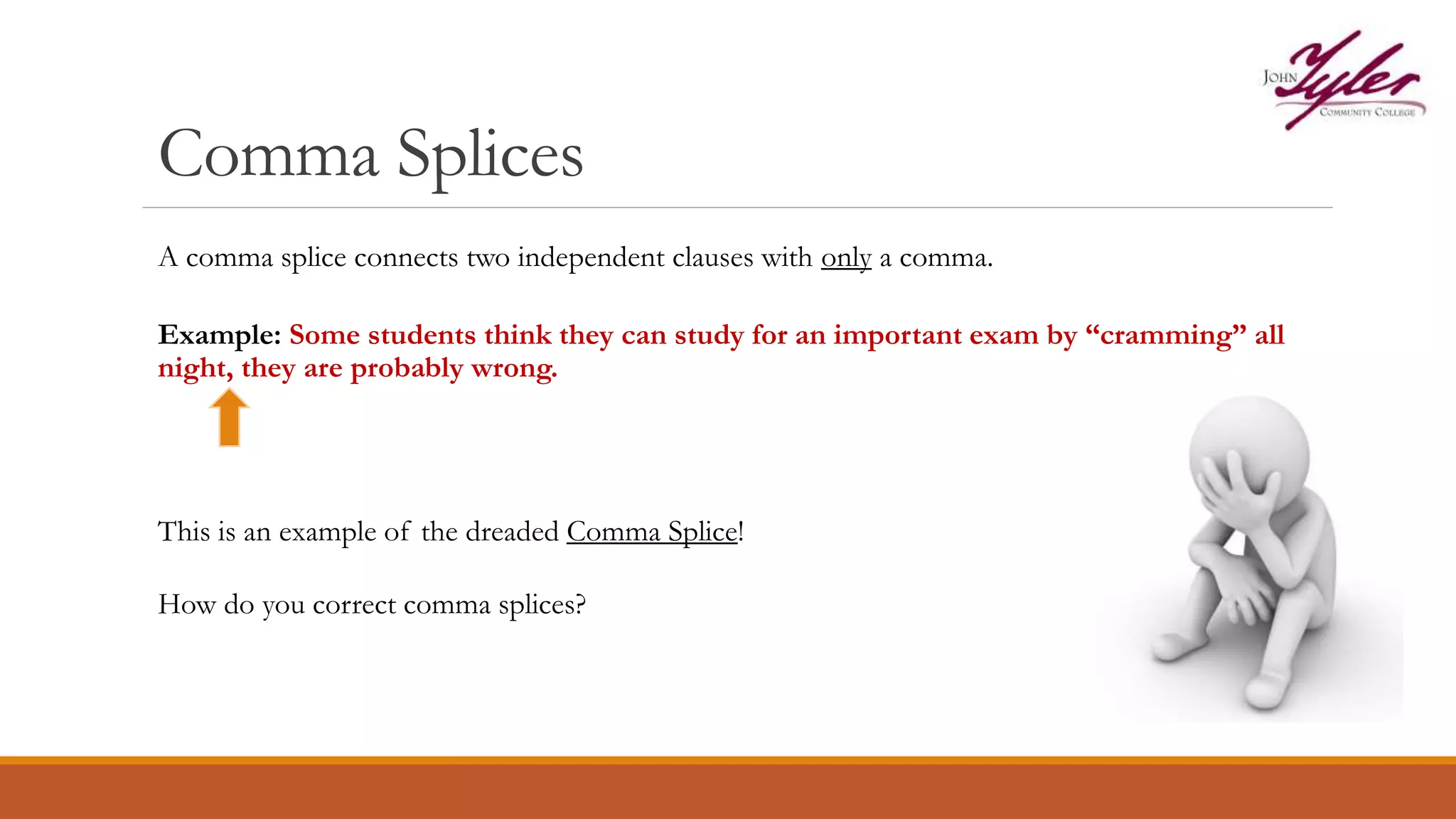 Comma Splices
Example: Some students think they can study for an important exam by “cramming” all
night, they are probably wrong.
This is an example of the dreaded Comma Splice!
How do you correct comma splices?
A comma splice connects two independent clauses with only a comma.
 