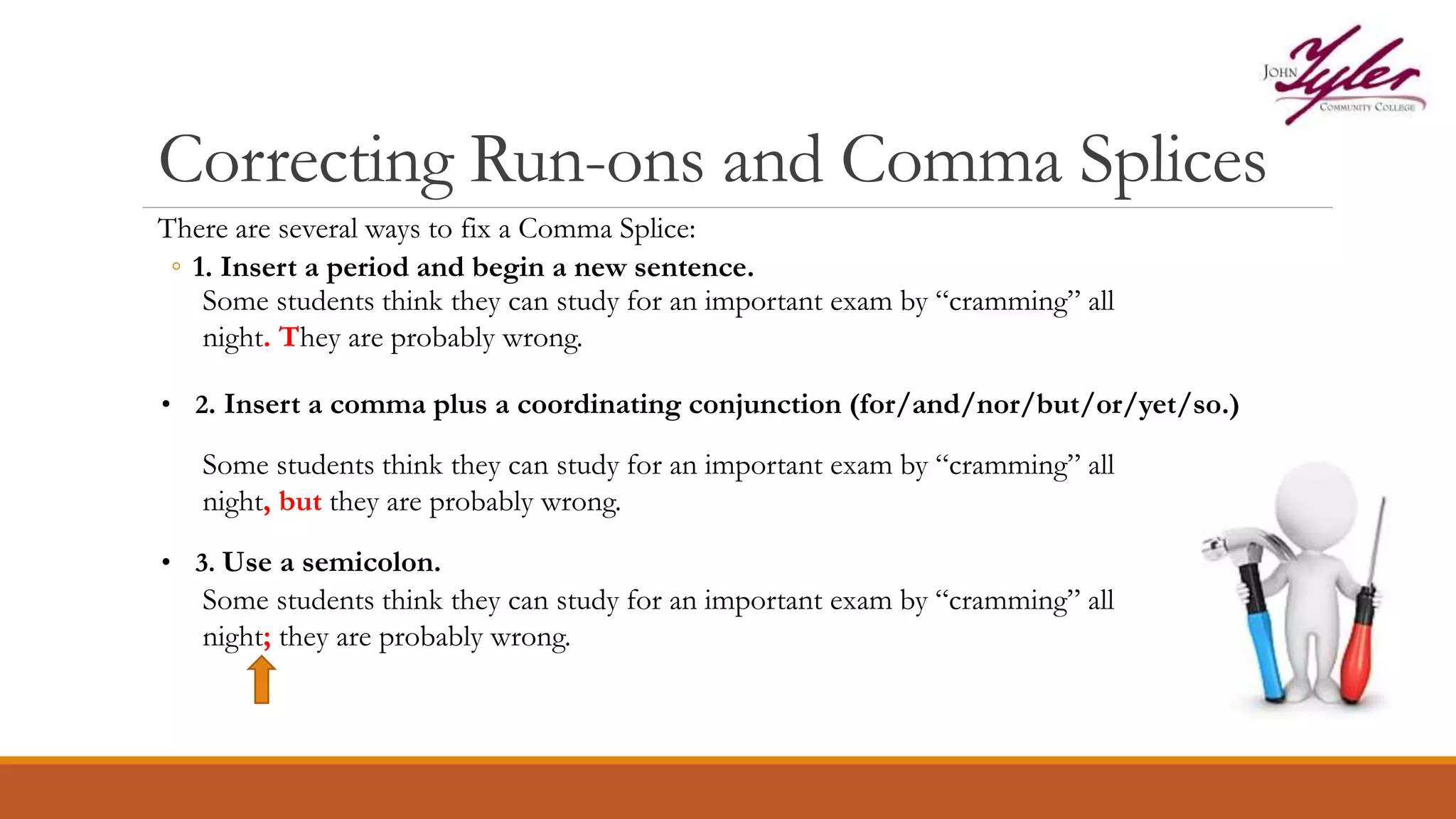 Correcting Run-ons and Comma Splices
There are several ways to fix a Comma Splice:
◦ 1. Insert a period and begin a new sentence.
Some students think they can study for an important exam by “cramming” all
night. They are probably wrong.
• 2. Insert a comma plus a coordinating conjunction (for/and/nor/but/or/yet/so.)
Some students think they can study for an important exam by “cramming” all
night, but they are probably wrong.
• 3. Use a semicolon.
Some students think they can study for an important exam by “cramming” all
night; they are probably wrong.
 