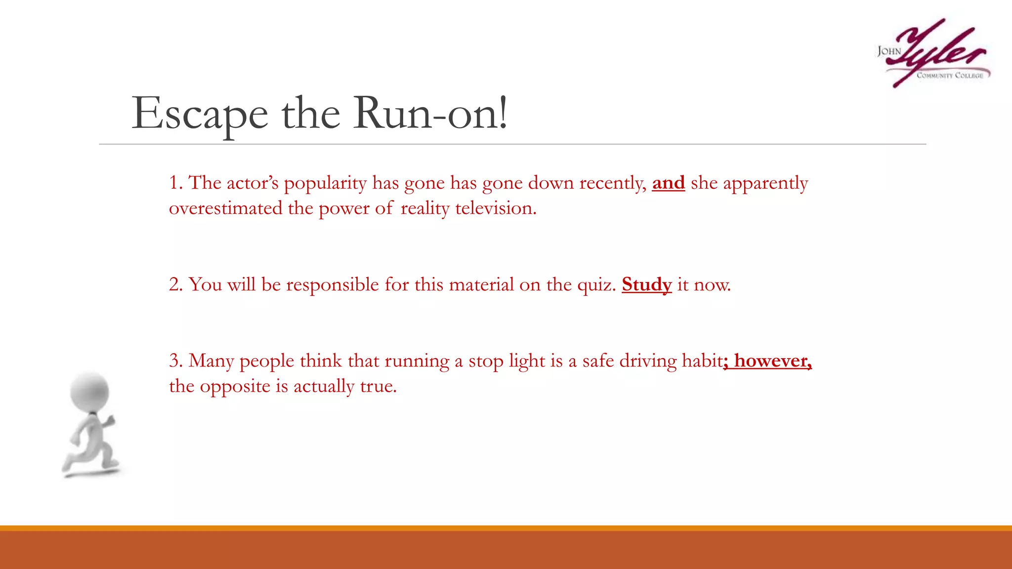 Escape the Run-on!
1. The actor’s popularity has gone has gone down recently, and she apparently
overestimated the power of reality television.
2. You will be responsible for this material on the quiz. Study it now.
3. Many people think that running a stop light is a safe driving habit; however,
the opposite is actually true.
 