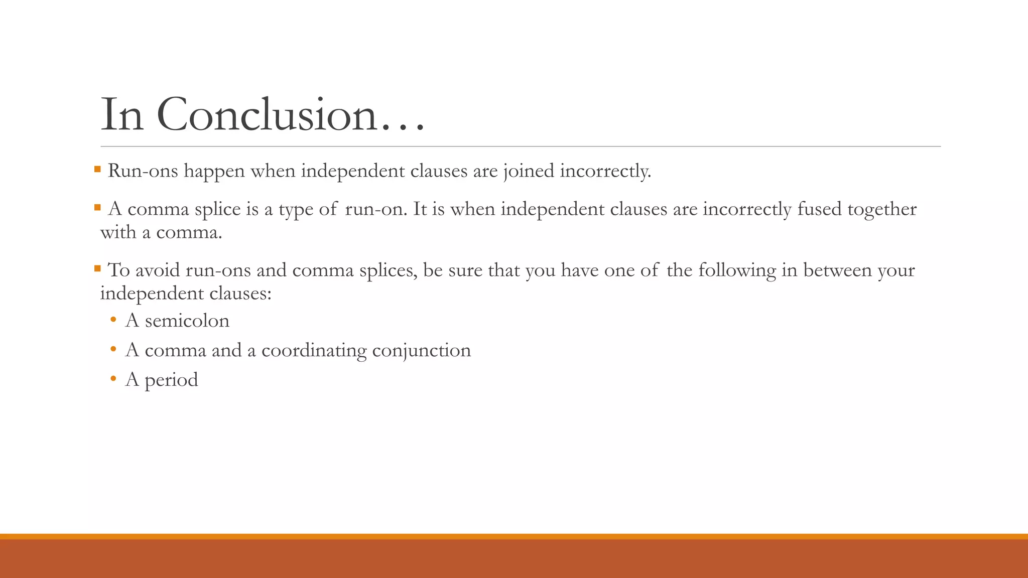 In Conclusion…
 Run-ons happen when independent clauses are joined incorrectly.
 A comma splice is a type of run-on. It is when independent clauses are incorrectly fused together
with a comma.
 To avoid run-ons and comma splices, be sure that you have one of the following in between your
independent clauses:
• A semicolon
• A comma and a coordinating conjunction
• A period
 