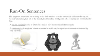 Run-On Sentences
The length of a sentence has nothing to do with whether or not a sentence is considered a run-on.
An over-exuberant, run-off-at-the-mouth, four-hundred word gorilla of a sentence can be structurally
fine.
A run-on sentence is one in which two clauses have been connected incorrectly.
A comma splice is a type of run-on sentence in which two independent clauses are connected by
only a comma.
 