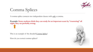 Comma Splices
Example: Some students think they can study for an important exam by “cramming” all
night, they are probably wrong.
This is an example of the dreaded Comma Splice!
How do you correct comma splices?
A comma splice connects two independent clauses with only a comma.
 