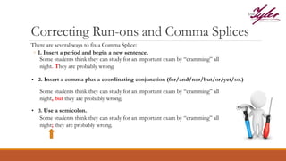 Correcting Run-ons and Comma Splices
There are several ways to fix a Comma Splice:
◦ 1. Insert a period and begin a new sentence.
Some students think they can study for an important exam by “cramming” all
night. They are probably wrong.
• 2. Insert a comma plus a coordinating conjunction (for/and/nor/but/or/yet/so.)
Some students think they can study for an important exam by “cramming” all
night, but they are probably wrong.
• 3. Use a semicolon.
Some students think they can study for an important exam by “cramming” all
night; they are probably wrong.
 