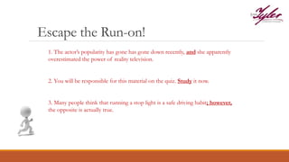 Escape the Run-on!
1. The actor’s popularity has gone has gone down recently, and she apparently
overestimated the power of reality television.
2. You will be responsible for this material on the quiz. Study it now.
3. Many people think that running a stop light is a safe driving habit; however,
the opposite is actually true.
 
