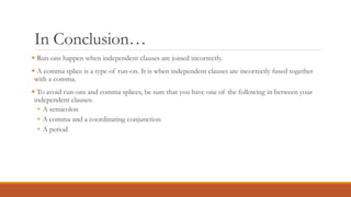 In Conclusion…
 Run-ons happen when independent clauses are joined incorrectly.
 A comma splice is a type of run-on. It is when independent clauses are incorrectly fused together
with a comma.
 To avoid run-ons and comma splices, be sure that you have one of the following in between your
independent clauses:
• A semicolon
• A comma and a coordinating conjunction
• A period
 