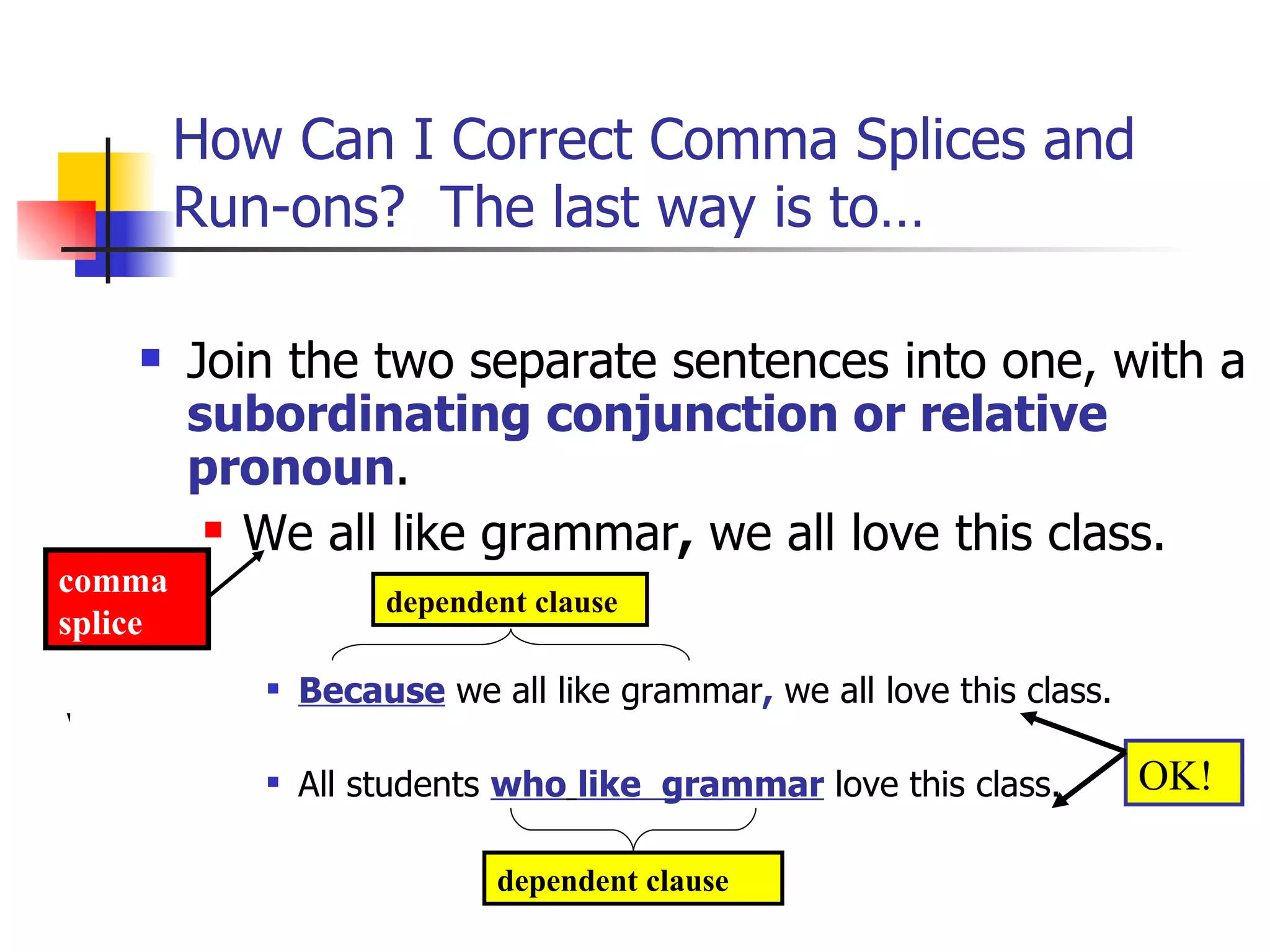 How Can I Correct Comma Splices and Run-ons?  The last way is to… Join the two separate sentences into one, with a  subordinating conjunction or relative pronoun .  We all like grammar ,  we all love this class. Because  we all like grammar ,  we all love this class. All students  who   like  grammar  love this class. dependent clause dependent clause comma splice OK! 
