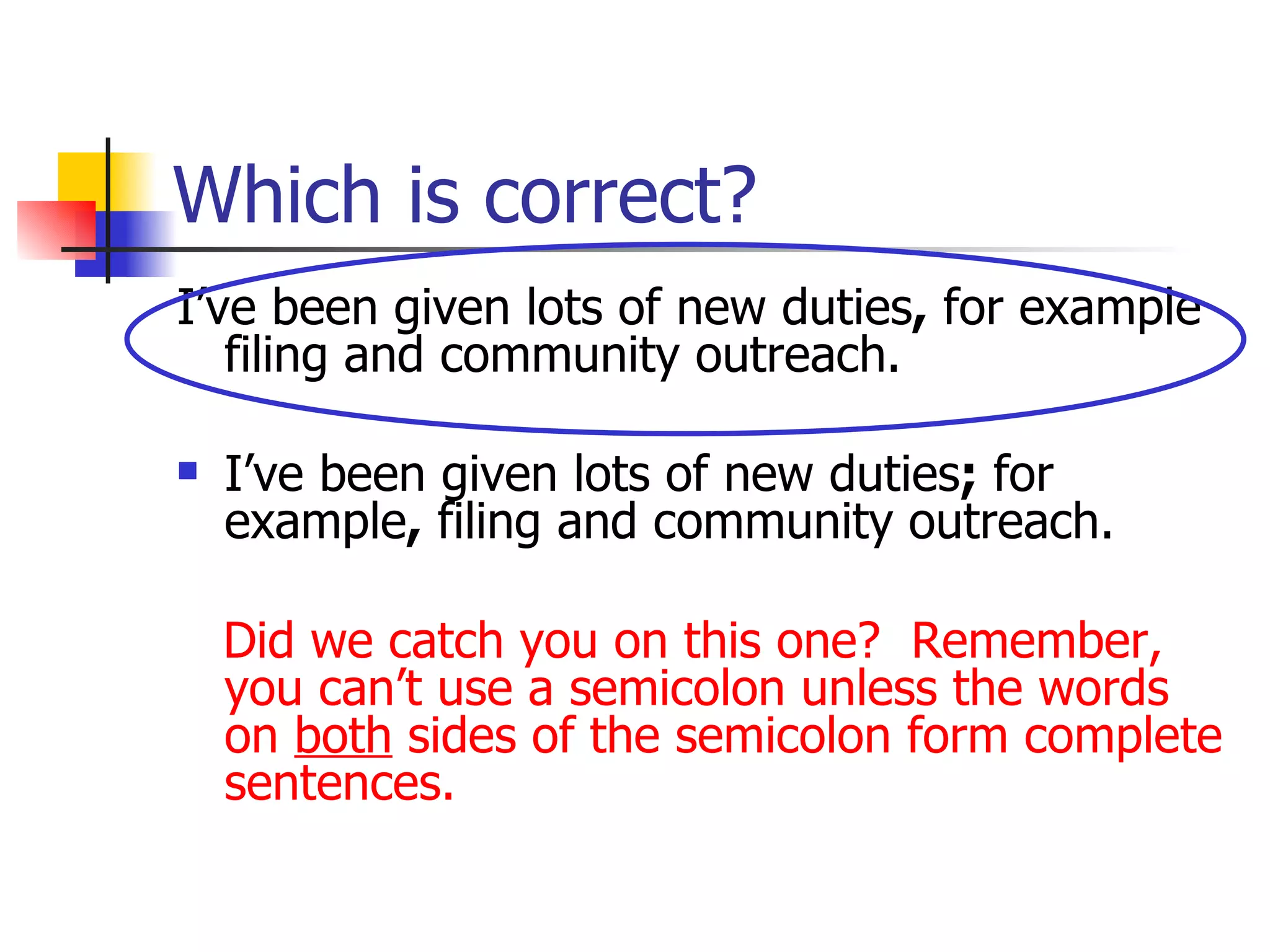 Which is correct? I’ve been given lots of new duties ,  for example filing and community outreach. I’ve been given lots of new duties ;  for example ,  filing and community outreach. Did we catch you on this one?  Remember, you can’t use a semicolon unless the words on  both  sides of the semicolon form complete sentences. 