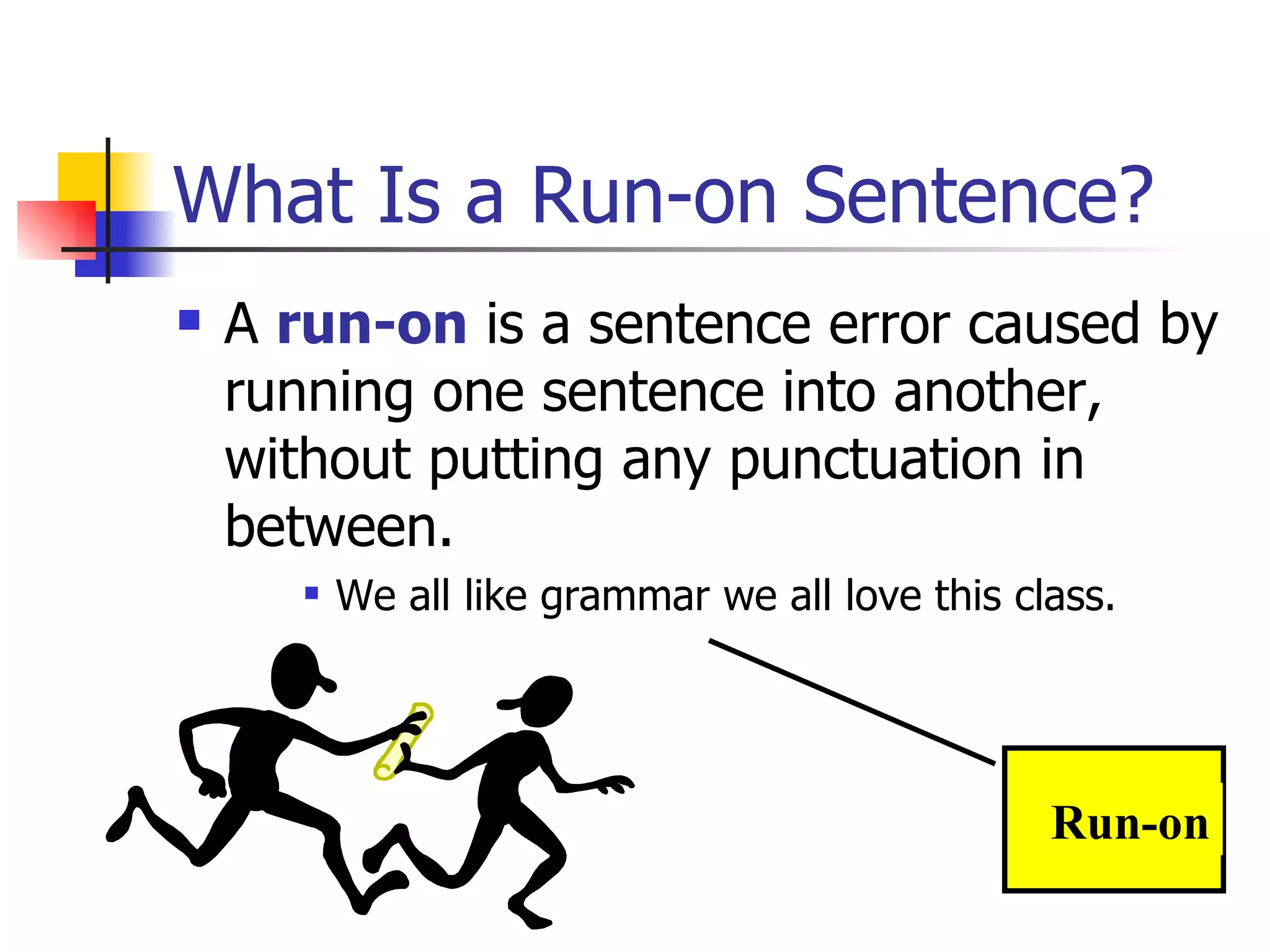 What Is a Run-on Sentence? A  run-on  is a sentence error caused by running one sentence into another, without putting any punctuation in between. We all like grammar we all love this class. Run-on 