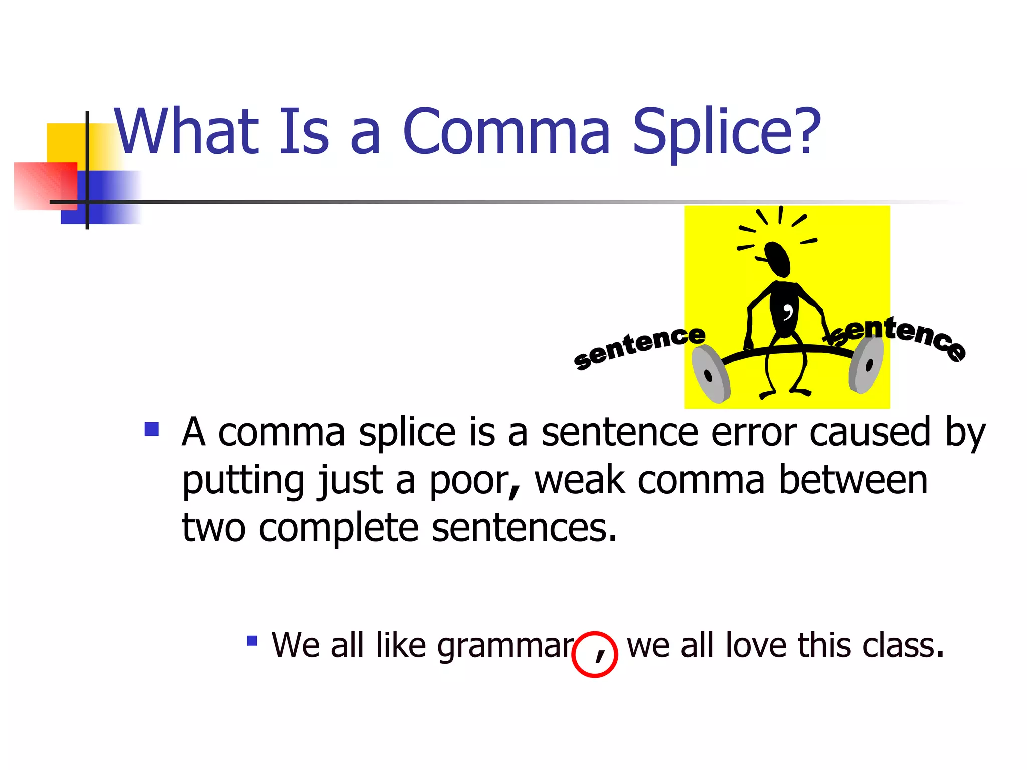 What Is a Comma Splice? A comma splice is a sentence error caused by putting just a poor ,  weak comma between two complete sentences.  We all like grammar  ,  we all love this class . sentence sentence , 